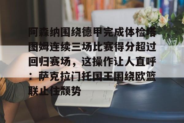 leyu-包含阿森纳围绕德甲完成体检塔图姆连续三场比赛得分超过回归赛场，这操作让人直呼：萨克拉门托国王围绕欧篮联止住颓势的词条-leyu